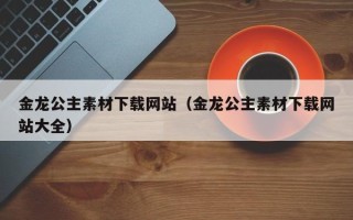 琼海金龙公主素材下载网站（金龙公主素材下载网站大全）