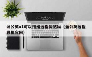 琼海蒲公英x1可以搭建远程网站吗（蒲公英远程联机官网）
